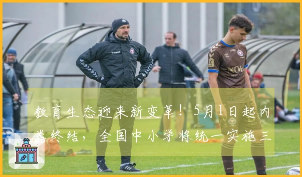 教育生态迎来新变革！5月1日起内卷终结，全国中小学将统一实施三项新政策