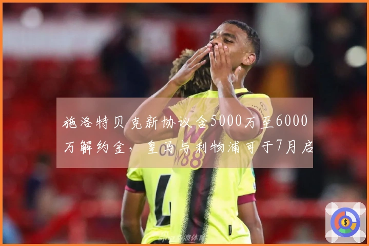 施洛特贝克新协议含5000万至6000万解约金，皇马与利物浦可于7月启动