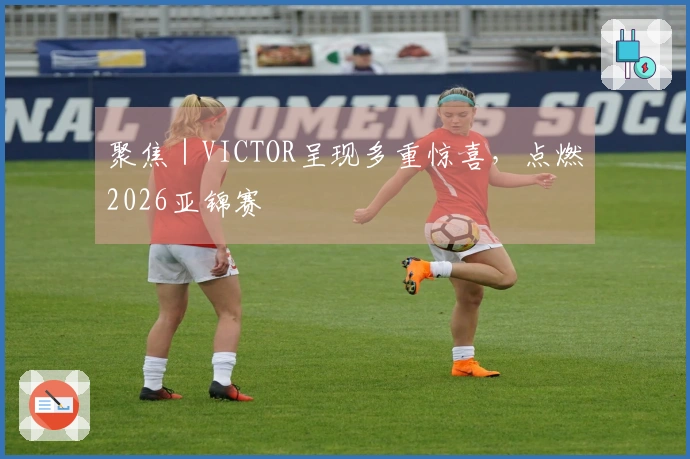 聚焦｜VICTOR呈现多重惊喜，点燃2026亚锦赛
