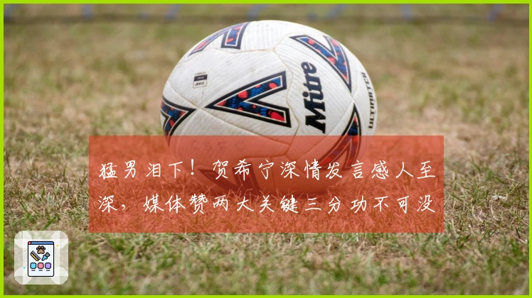 猛男泪下！贺希宁深情发言感人至深，媒体赞两大关键三分功不可没