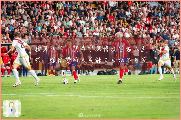 猛男泪下！贺希宁深情发言感人至深，媒体赞两大关键三分功不可没