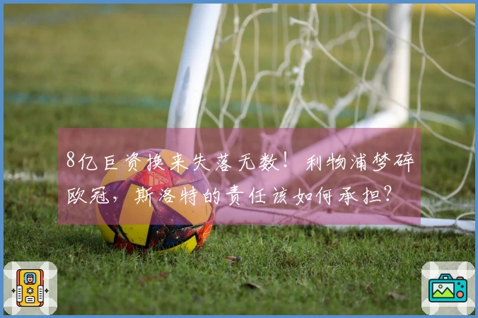 8亿巨资换来失落无数！利物浦梦碎欧冠，斯洛特的责任该如何承担？