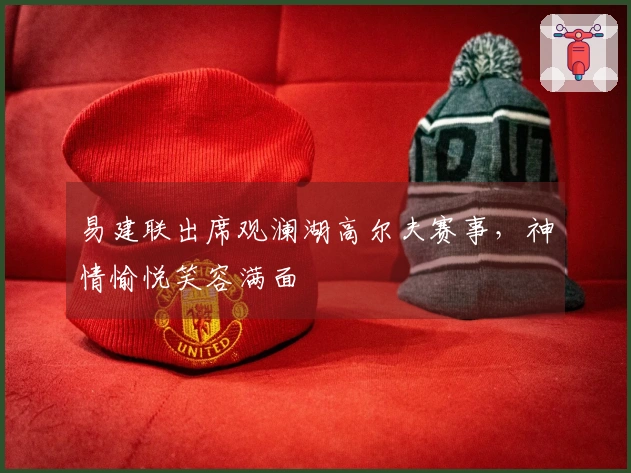 易建联出席观澜湖高尔夫赛事，神情愉悦笑容满面