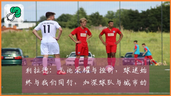利拉德：无论荣耀与挫折，球迷始终与我们同行，加深球队与城市的联系
