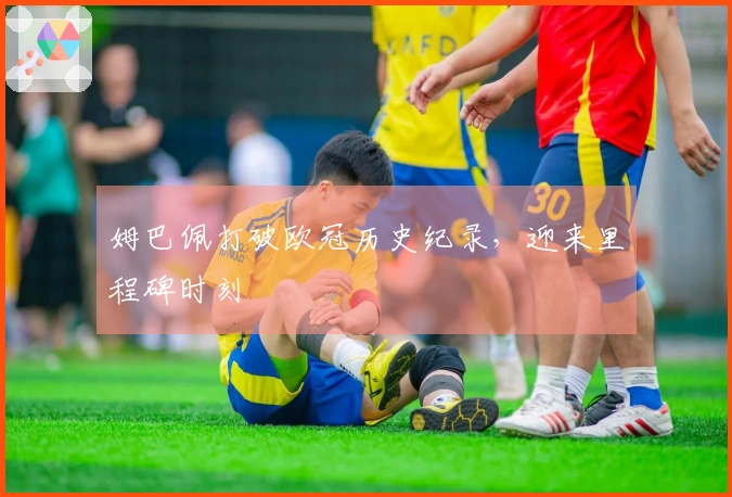 姆巴佩打破欧冠历史纪录，迎来里程碑时刻