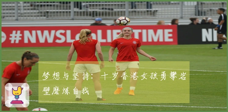 梦想与坚持：十岁香港女孩勇攀岩壁磨炼自我