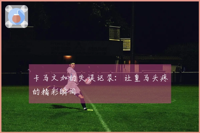 卡马文加的失误记录：让皇马头疼的精彩瞬间