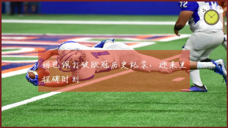 姆巴佩打破欧冠历史纪录，迎来里程碑时刻