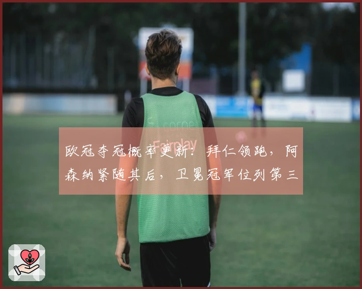 欧冠夺冠概率更新：拜仁领跑，阿森纳紧随其后，卫冕冠军位列第三，马竞仅有11%机会