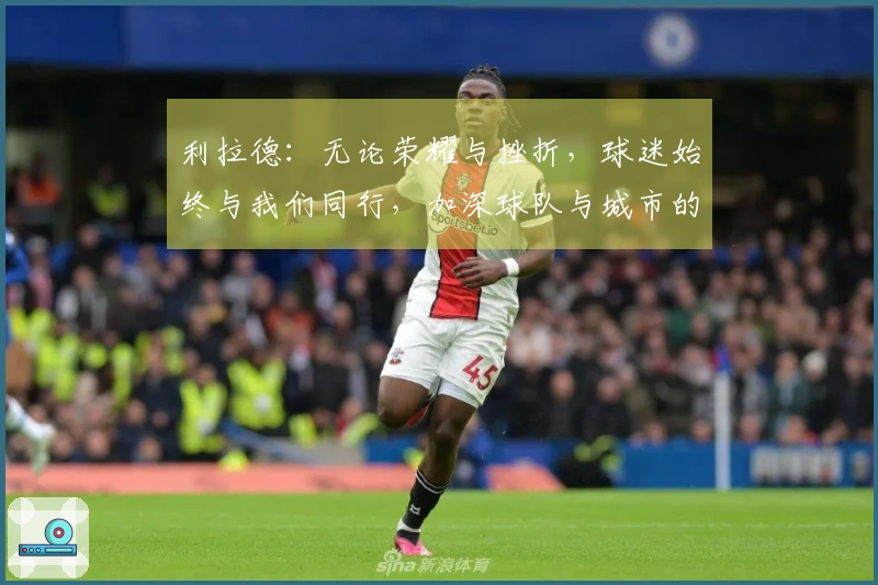 利拉德：无论荣耀与挫折，球迷始终与我们同行，加深球队与城市的联系